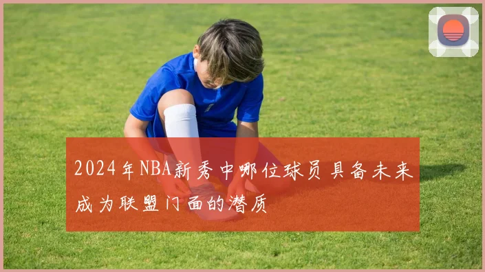 2024年NBA新秀中哪位球员具备未来成为联盟门面的潜质