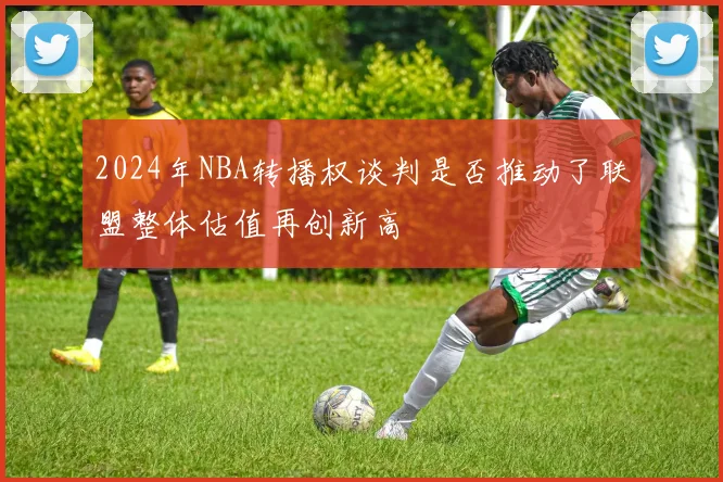 2024年NBA转播权谈判是否推动了联盟整体估值再创新高